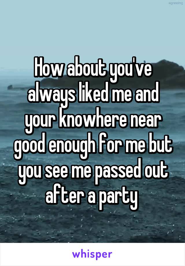 How about you've always liked me and your knowhere near good enough for me but you see me passed out after a party 