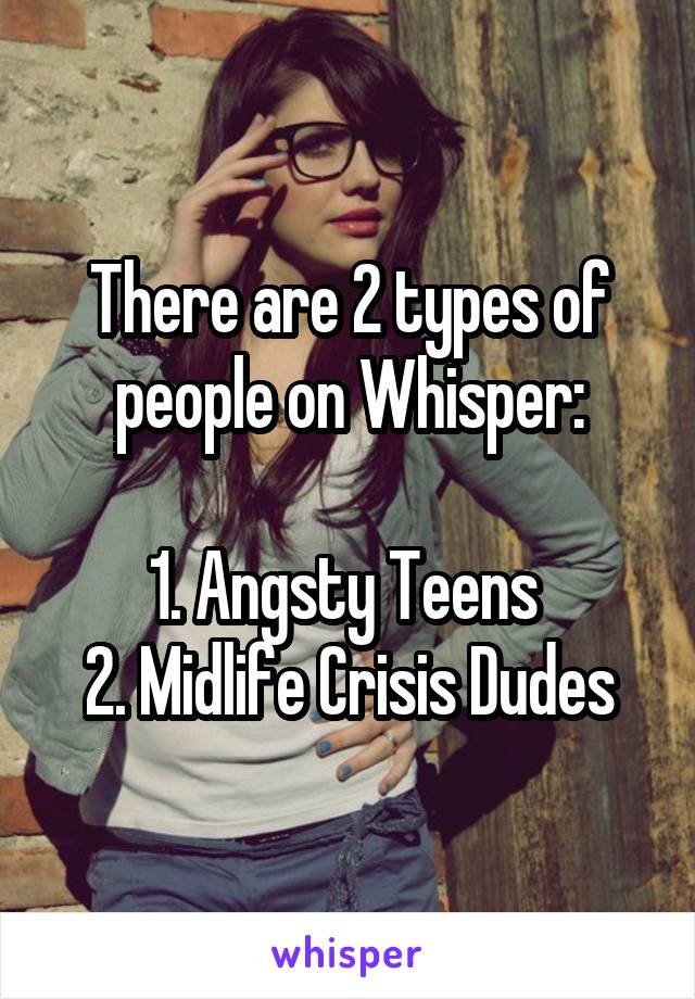 There are 2 types of people on Whisper:

1. Angsty Teens 
2. Midlife Crisis Dudes