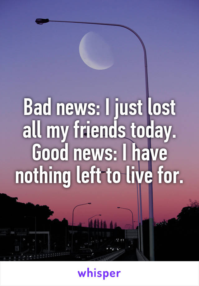 Bad news: I just lost all my friends today.
Good news: I have nothing left to live for.