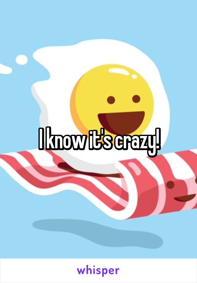 I know it's crazy!