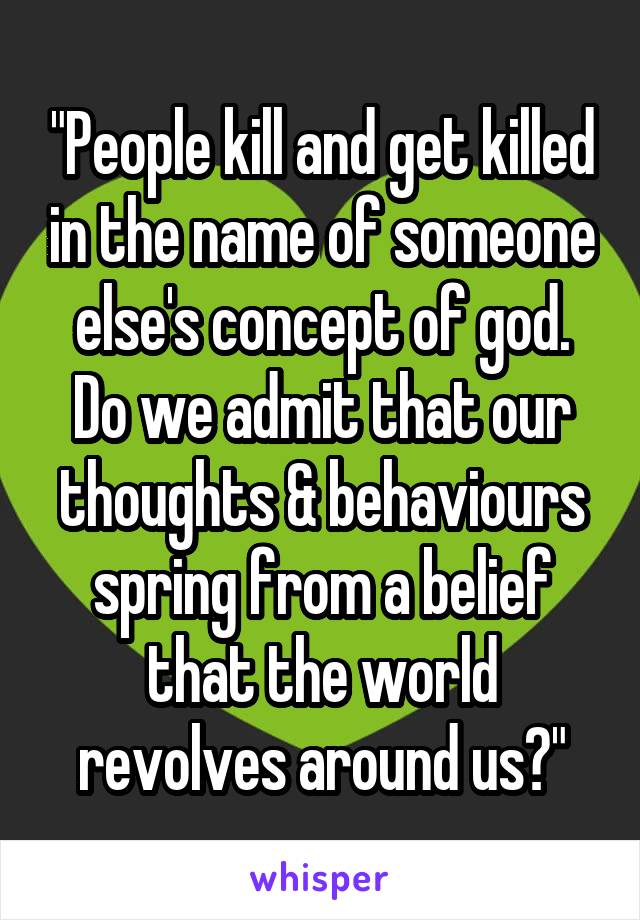 "People kill and get killed in the name of someone else's concept of god. Do we admit that our thoughts & behaviours spring from a belief that the world revolves around us?"