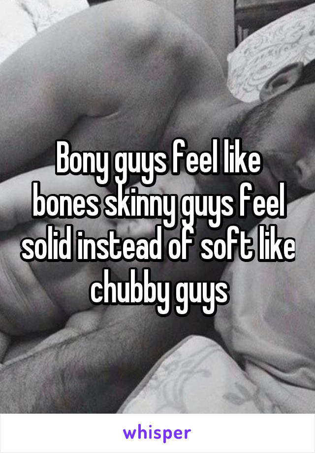 Bony guys feel like bones skinny guys feel solid instead of soft like chubby guys