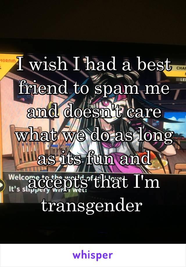 I wish I had a best friend to spam me and doesn't care what we do as long as its fun and accepts that I'm transgender 