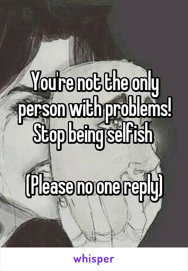 You're not the only person with problems! Stop being selfish 

(Please no one reply)