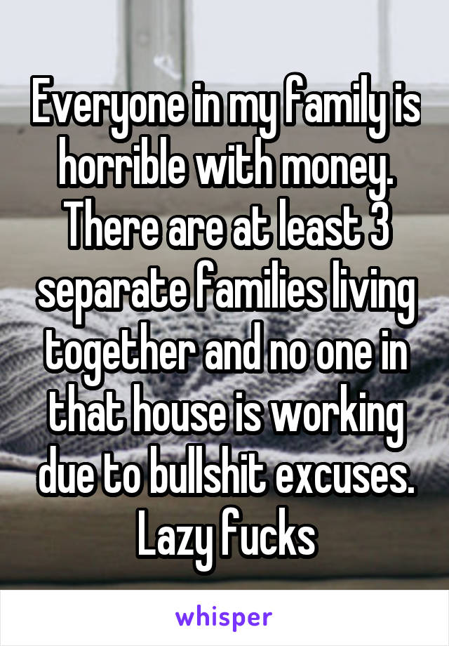 Everyone in my family is horrible with money. There are at least 3 separate families living together and no one in that house is working due to bullshit excuses. Lazy fucks