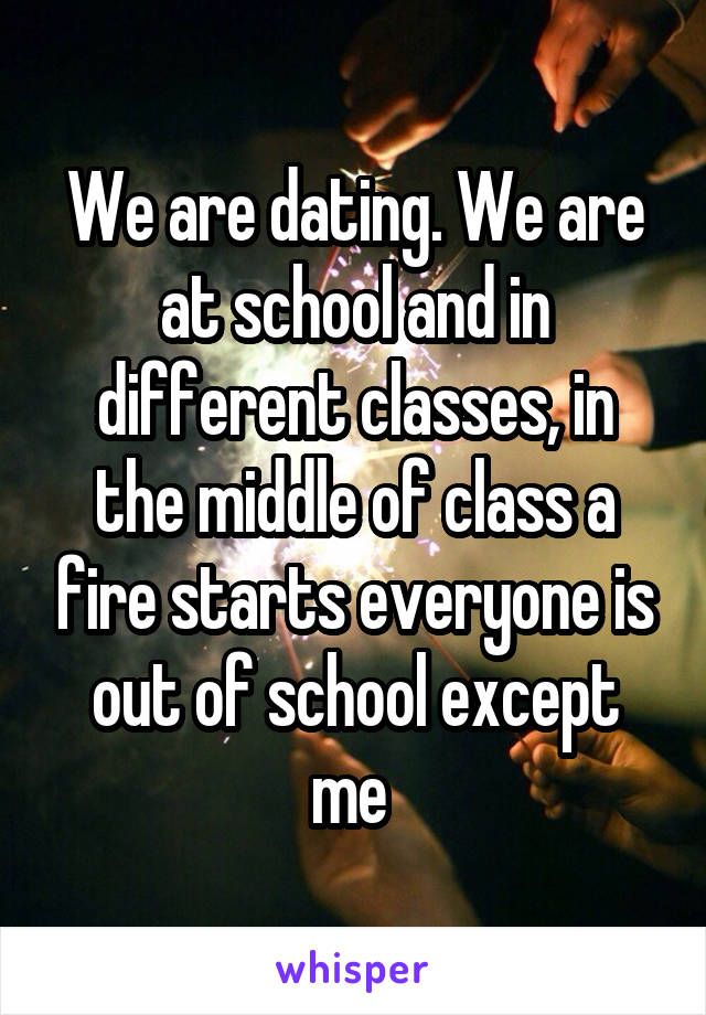 We are dating. We are at school and in different classes, in the middle of class a fire starts everyone is out of school except me 