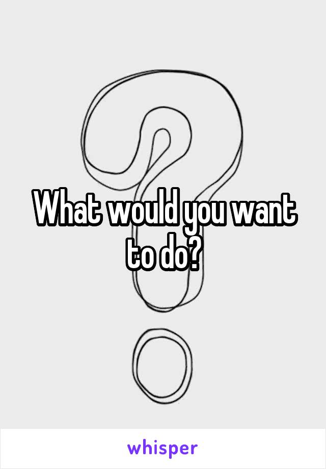 What would you want to do?