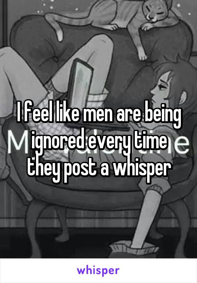 I feel like men are being ignored every time they post a whisper
