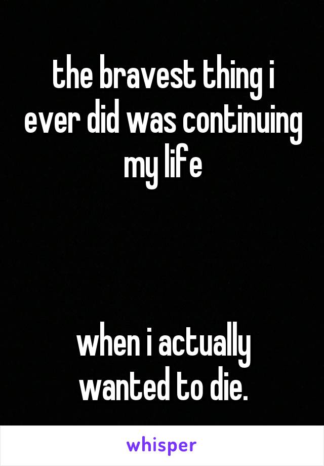 the bravest thing i ever did was continuing my life



when i actually wanted to die.