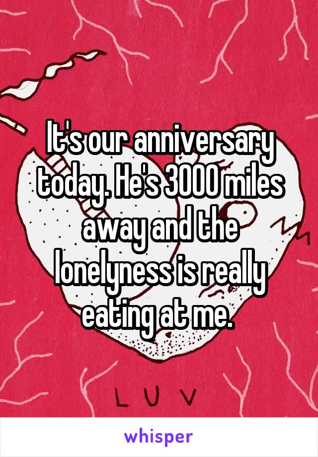 It's our anniversary today. He's 3000 miles away and the lonelyness is really eating at me. 