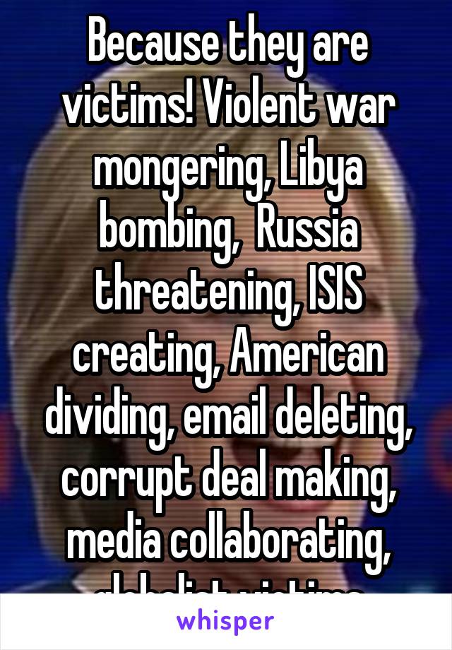 Because they are victims! Violent war mongering, Libya bombing,  Russia threatening, ISIS creating, American dividing, email deleting, corrupt deal making, media collaborating, globalist victims