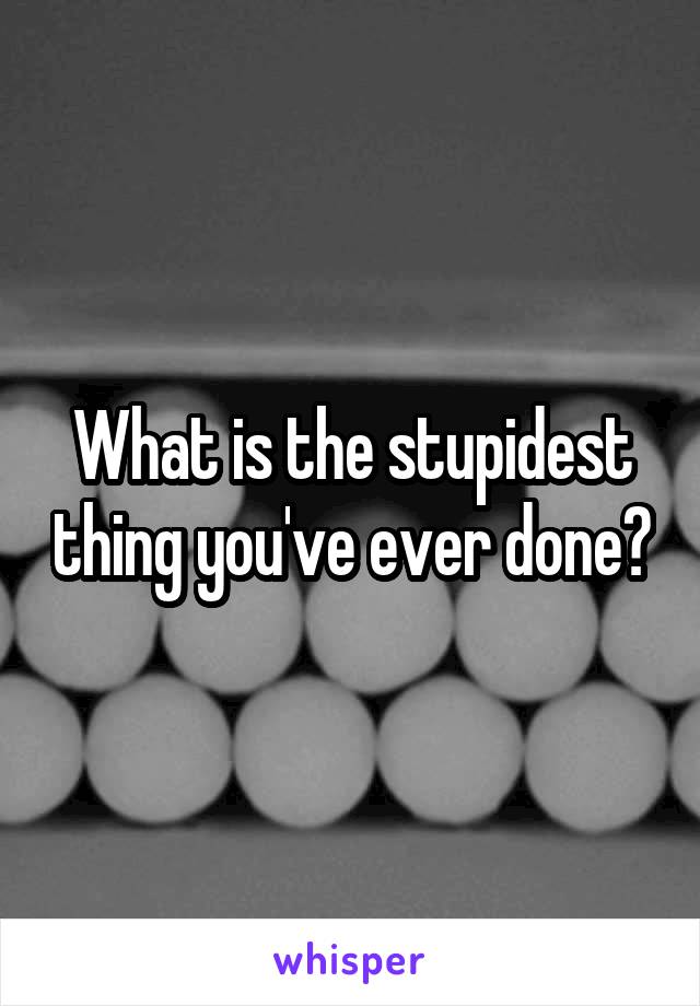 What is the stupidest thing you've ever done?