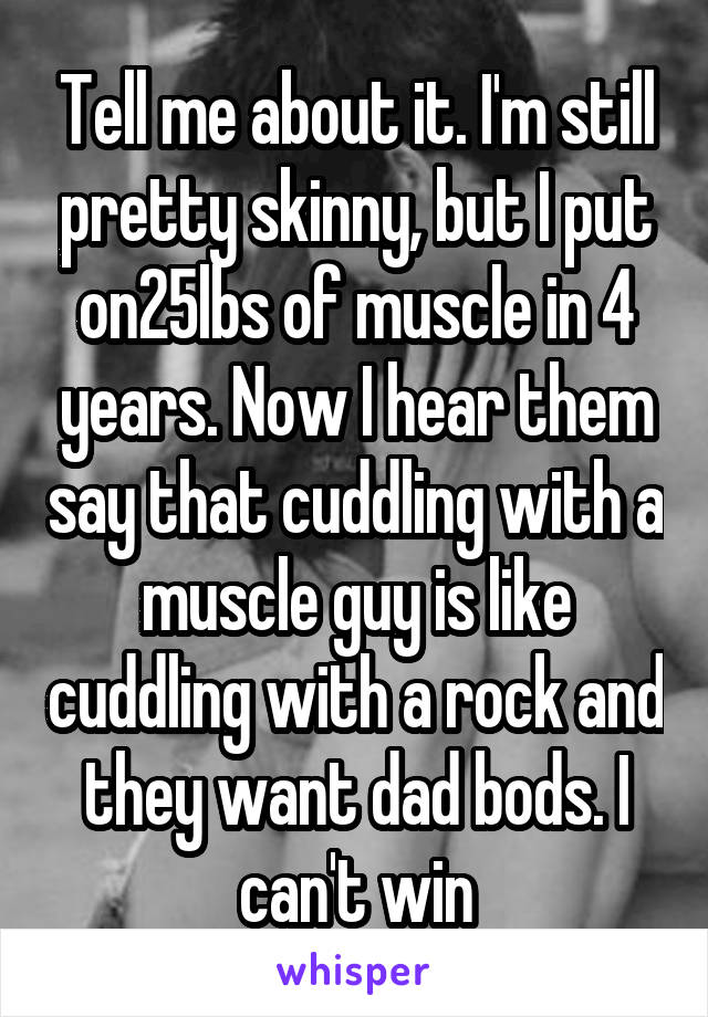 Tell me about it. I'm still pretty skinny, but I put on25lbs of muscle in 4 years. Now I hear them say that cuddling with a muscle guy is like cuddling with a rock and they want dad bods. I can't win