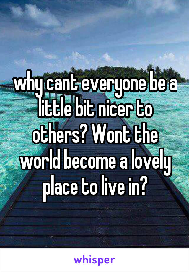 why cant everyone be a little bit nicer to others? Wont the world become a lovely place to live in?