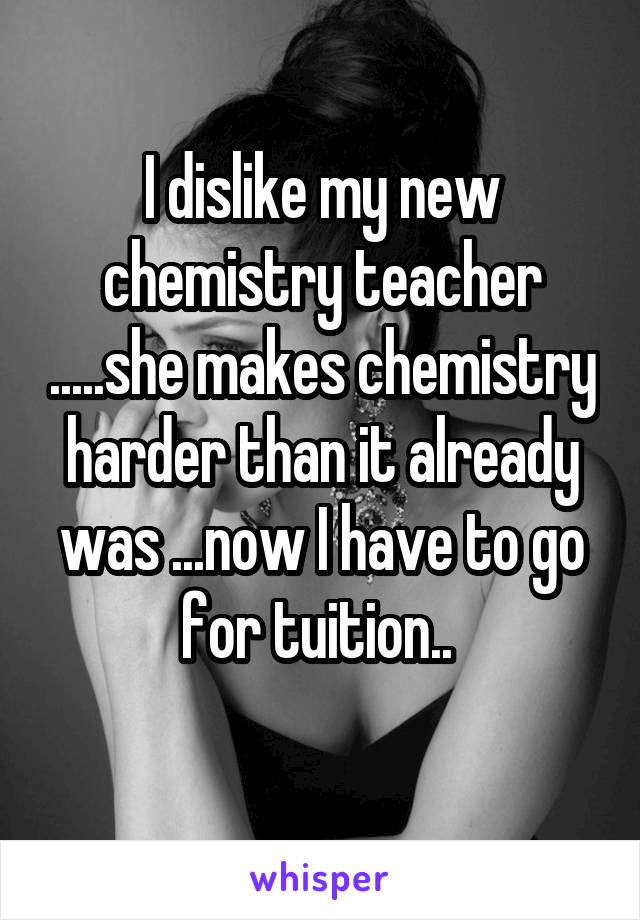 I dislike my new chemistry teacher .....she makes chemistry harder than it already was ...now I have to go for tuition.. 
