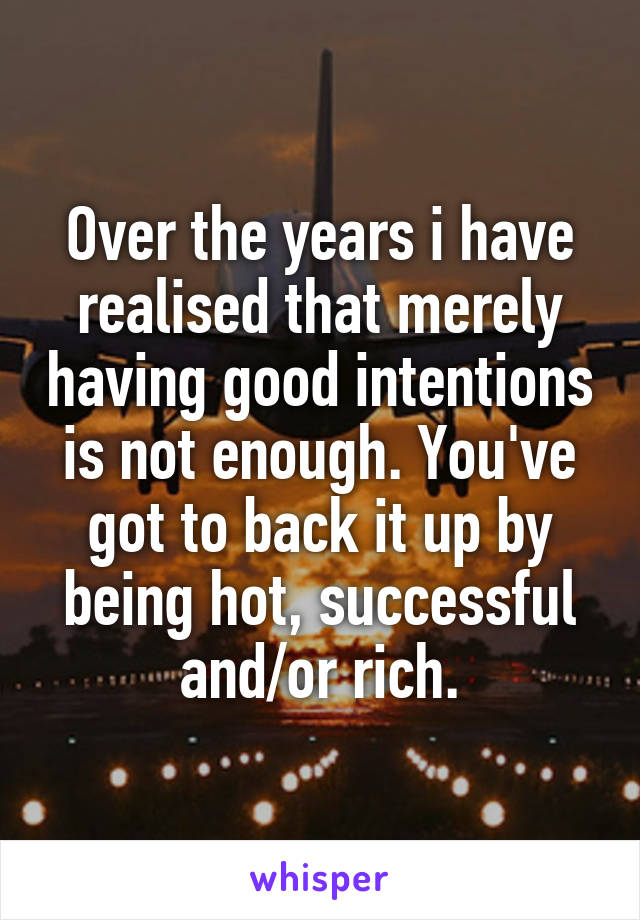 Over the years i have realised that merely having good intentions is not enough. You've got to back it up by being hot, successful and/or rich.