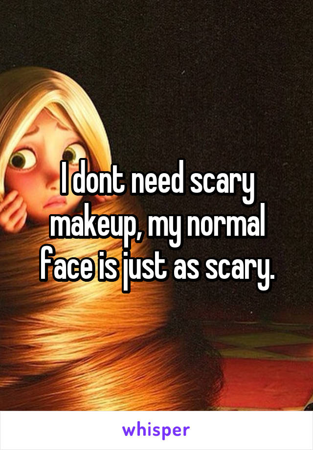 I dont need scary makeup, my normal face is just as scary.