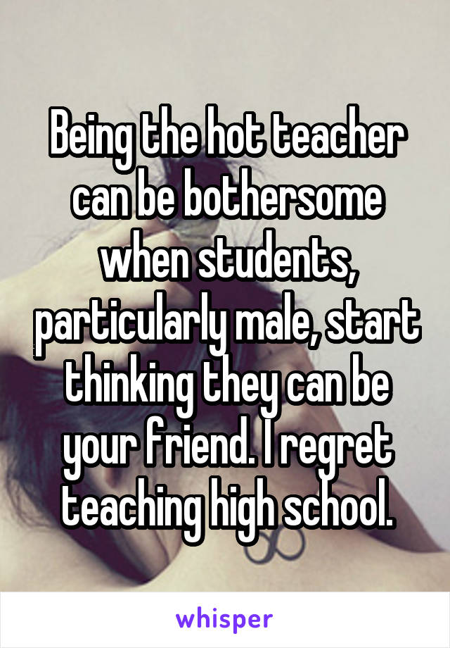 Being the hot teacher can be bothersome when students, particularly male, start thinking they can be your friend. I regret teaching high school.