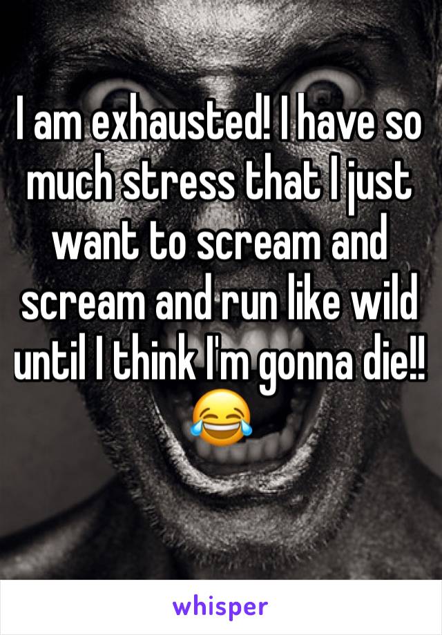 I am exhausted! I have so much stress that I just want to scream and scream and run like wild until I think I'm gonna die!! 
😂