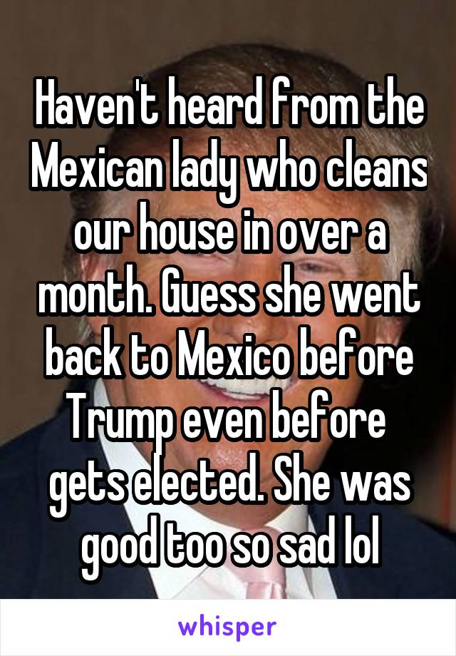 Haven't heard from the Mexican lady who cleans our house in over a month. Guess she went back to Mexico before Trump even before  gets elected. She was good too so sad lol