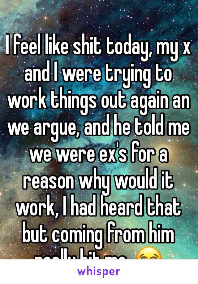 I feel like shit today, my x and I were trying to work things out again an we argue, and he told me we were ex's for a reason why would it work, I had heard that but coming from him really hit me .😭