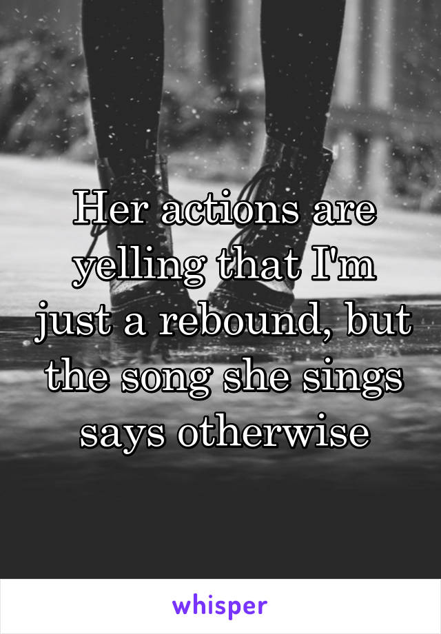 Her actions are yelling that I'm just a rebound, but the song she sings says otherwise