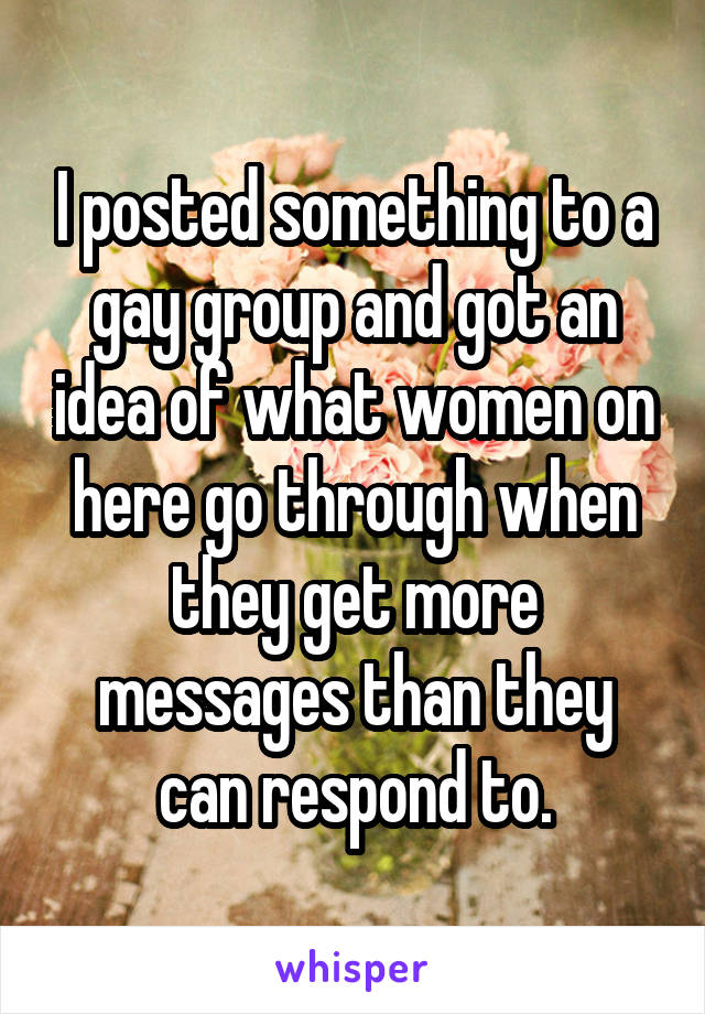 I posted something to a gay group and got an idea of what women on here go through when they get more messages than they can respond to.