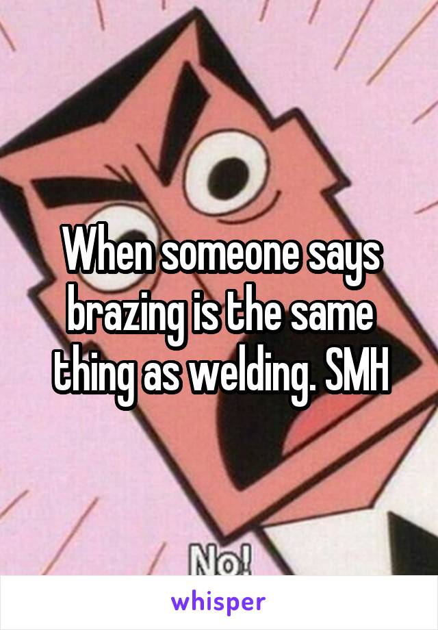 When someone says brazing is the same thing as welding. SMH