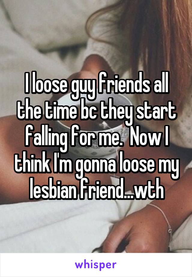 I loose guy friends all the time bc they start falling for me.  Now I think I'm gonna loose my lesbian friend...wth
