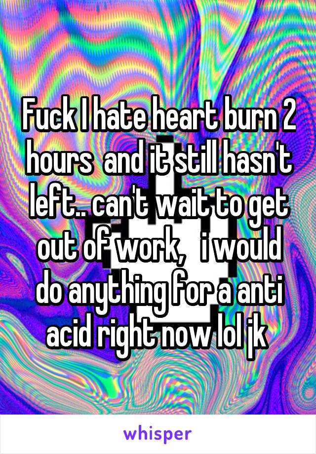 Fuck I hate heart burn 2 hours  and it still hasn't left.. can't wait to get out of work,   i would do anything for a anti acid right now lol jk 