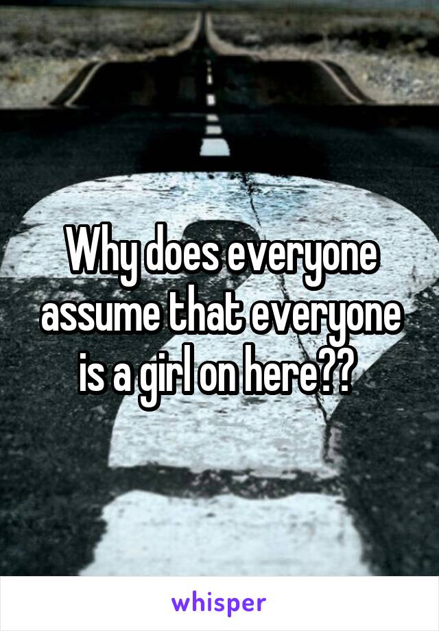 Why does everyone assume that everyone is a girl on here?? 
