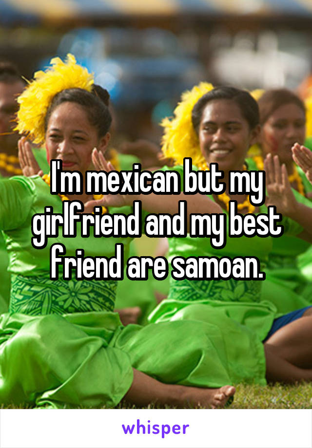 I'm mexican but my girlfriend and my best friend are samoan.