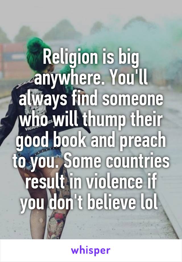 Religion is big anywhere. You'll always find someone who will thump their good book and preach to you. Some countries result in violence if you don't believe lol 