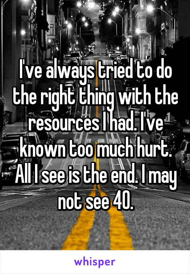 I've always tried to do the right thing with the resources I had. I've known too much hurt. All I see is the end. I may not see 40.