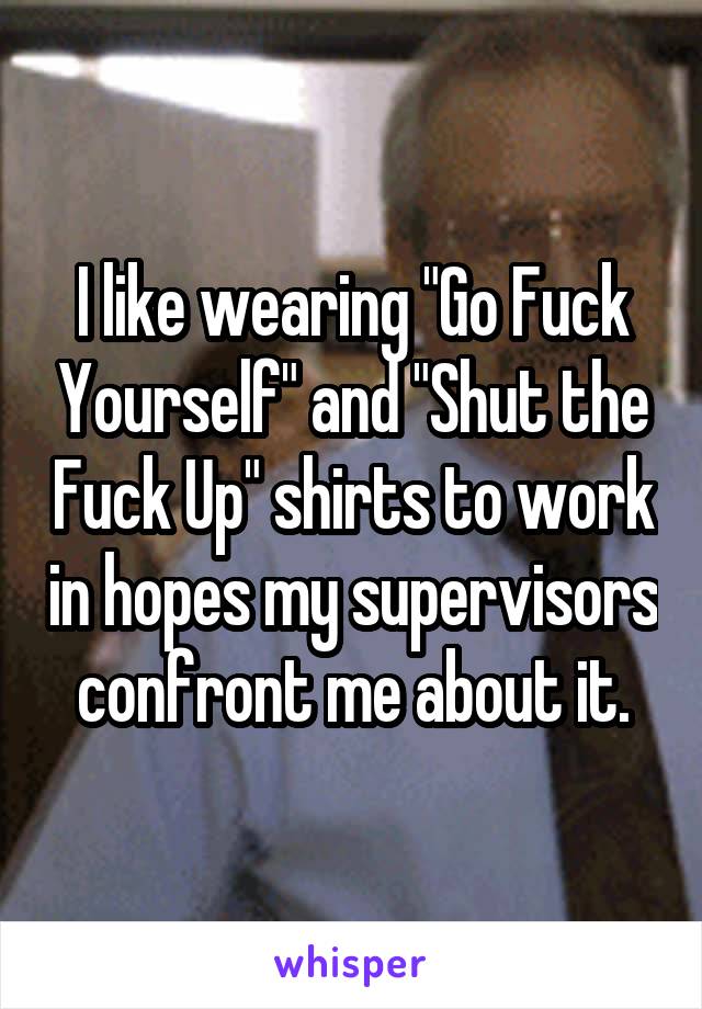 I like wearing "Go Fuck Yourself" and "Shut the Fuck Up" shirts to work in hopes my supervisors confront me about it.