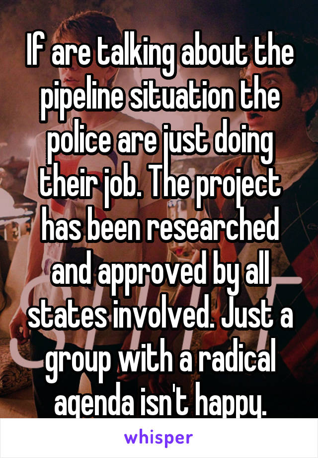 If are talking about the pipeline situation the police are just doing their job. The project has been researched and approved by all states involved. Just a group with a radical agenda isn't happy.