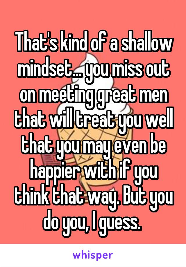That's kind of a shallow mindset... you miss out on meeting great men that will treat you well that you may even be happier with if you think that way. But you do you, I guess. 