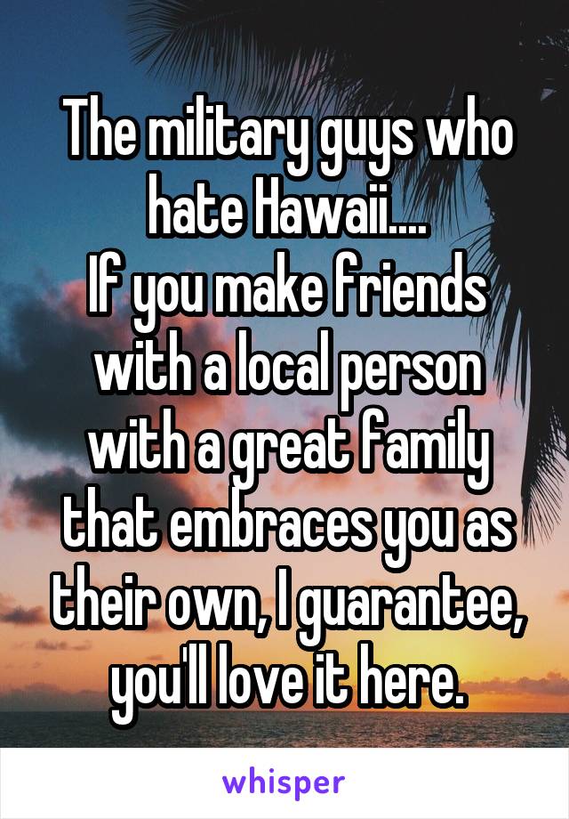 The military guys who hate Hawaii....
If you make friends with a local person with a great family that embraces you as their own, I guarantee, you'll love it here.