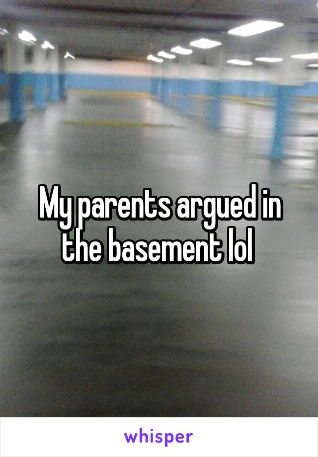 My parents argued in the basement lol 