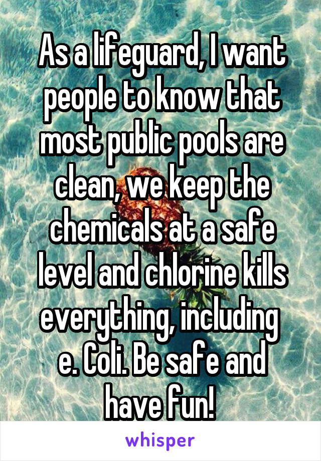 As a lifeguard, I want people to know that most public pools are clean, we keep the chemicals at a safe level and chlorine kills everything, including 
e. Coli. Be safe and have fun! 