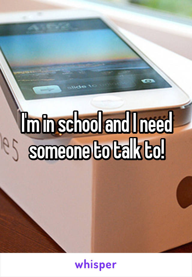 I'm in school and I need someone to talk to!