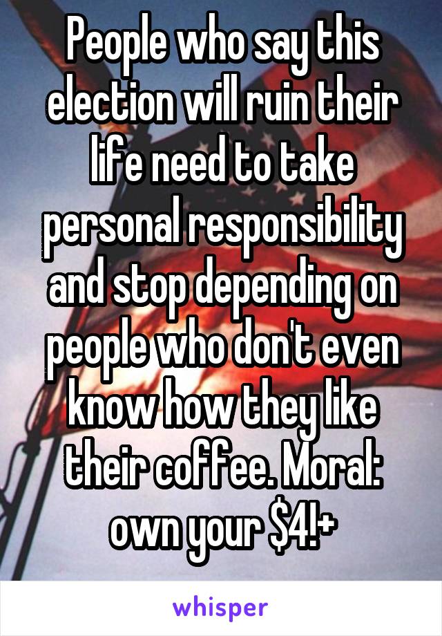 People who say this election will ruin their life need to take personal responsibility and stop depending on people who don't even know how they like their coffee. Moral: own your $4!+
