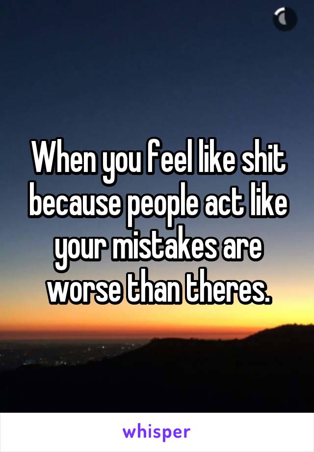 When you feel like shit because people act like your mistakes are worse than theres.
