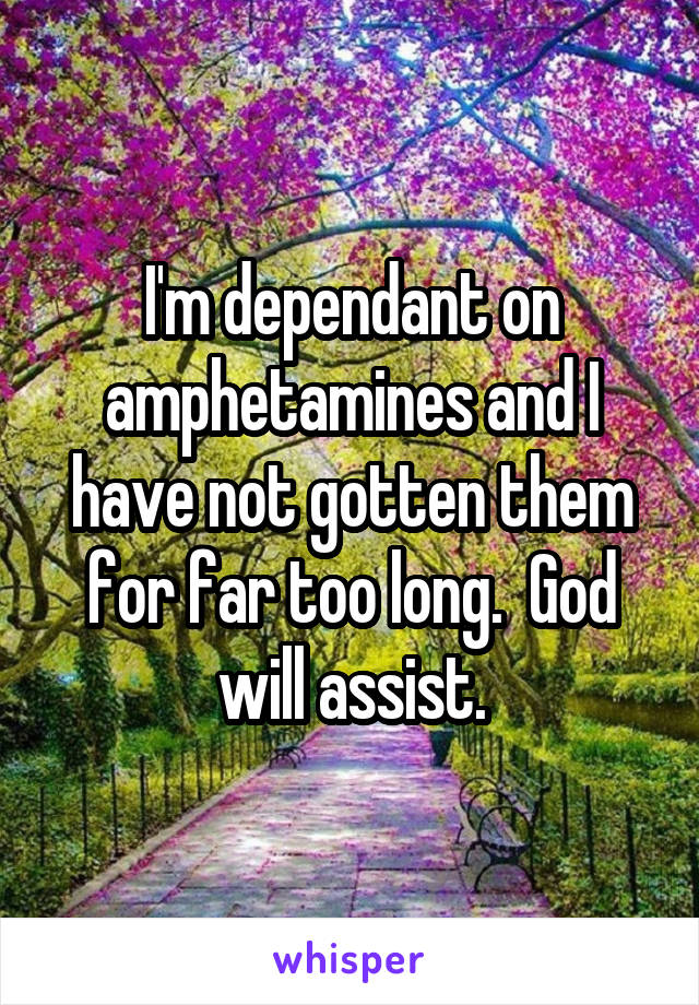 I'm dependant on amphetamines and I have not gotten them for far too long.  God will assist.