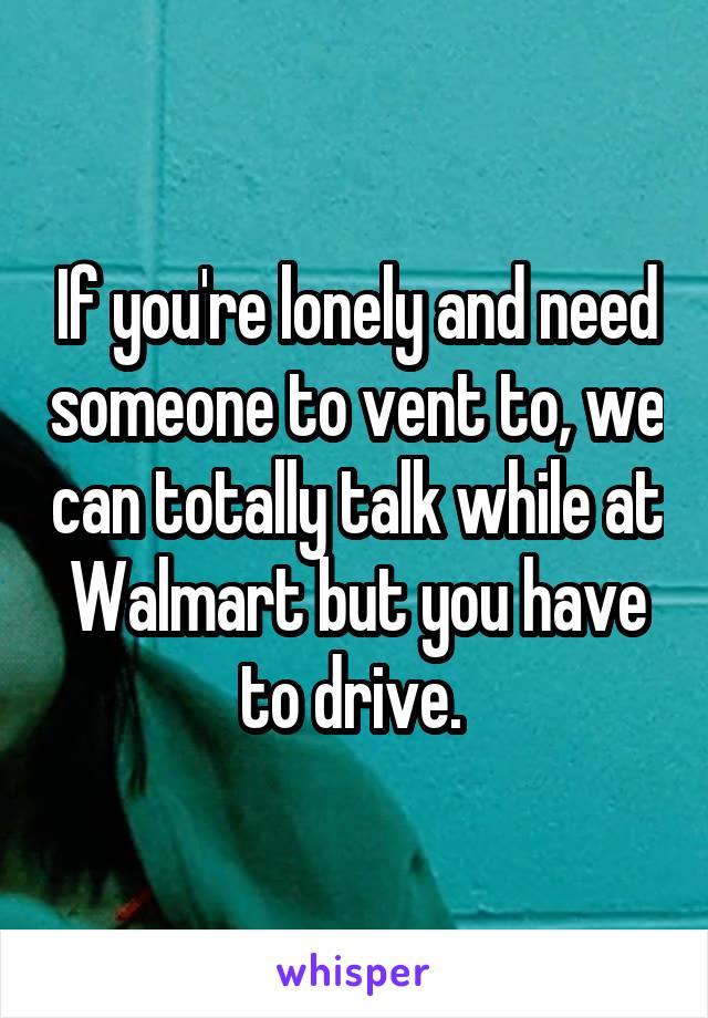 If you're lonely and need someone to vent to, we can totally talk while at Walmart but you have to drive. 