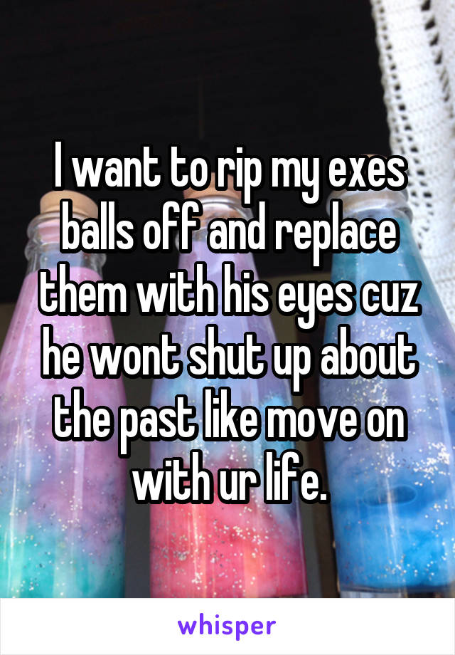 I want to rip my exes balls off and replace them with his eyes cuz he wont shut up about the past like move on with ur life.