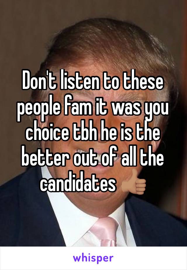 Don't listen to these people fam it was you choice tbh he is the better out of all the candidates 👍🏽