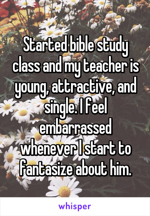 Started bible study class and my teacher is young, attractive, and single. I feel embarrassed whenever I start to fantasize about him.