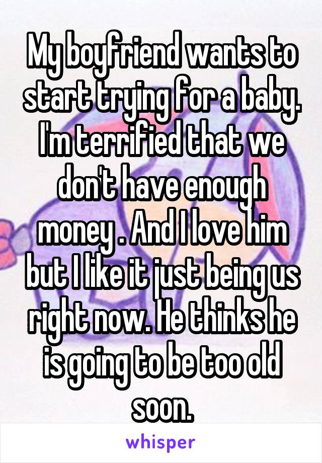 My boyfriend wants to start trying for a baby. I'm terrified that we don't have enough money . And I love him but I like it just being us right now. He thinks he is going to be too old soon.