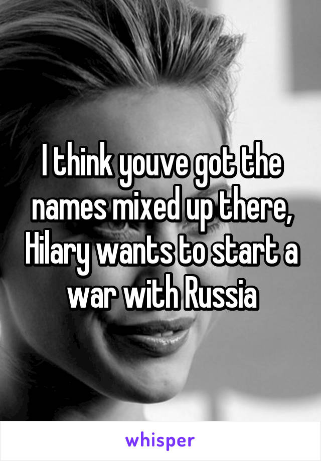 I think youve got the names mixed up there, Hilary wants to start a war with Russia